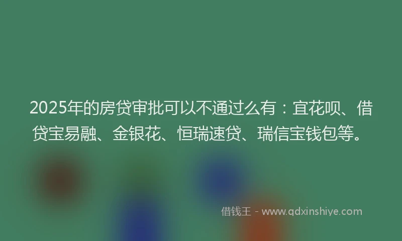 2025年的房贷审批可以不通过么有：宜花呗、借贷宝易融、金银花、恒瑞速贷、瑞信宝钱包等。
