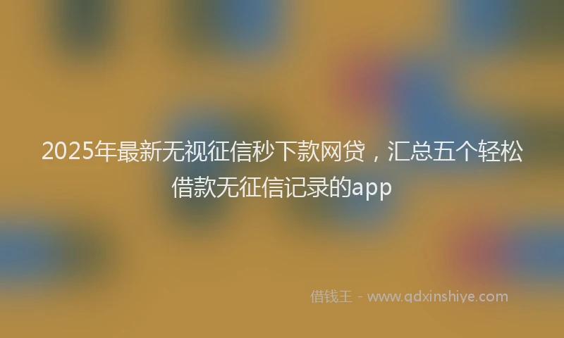 2025年最新无视征信秒下款网贷，汇总五个轻松借款无征信记录的app
