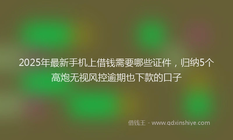 2025年最新手机上借钱需要哪些证件，归纳5个高炮无视风控逾期也下款的口子
