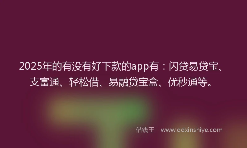 2025年的有没有好下款的app有：闪贷易贷宝、支富通、轻松借、易融贷宝盒、优秒通等。