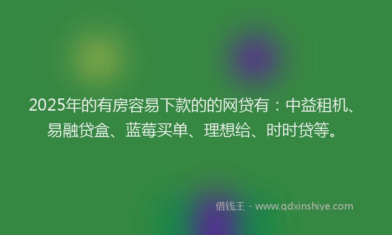 2025年的有房容易下款的的网贷有：中益租机、易融贷盒、蓝莓买单、理想给、时时贷等。