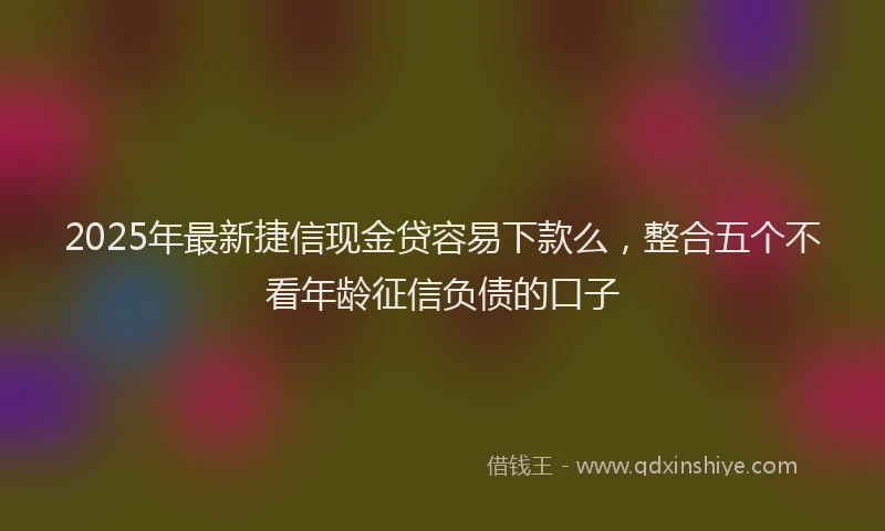 2025年最新捷信现金贷容易下款么，整合五个不看年龄征信负债的口子