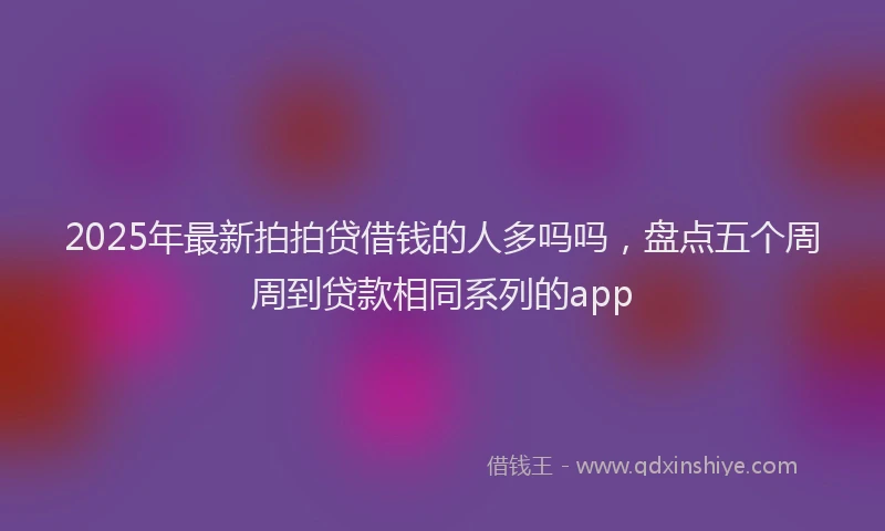 2025年最新拍拍贷借钱的人多吗吗，盘点五个周周到贷款相同系列的app