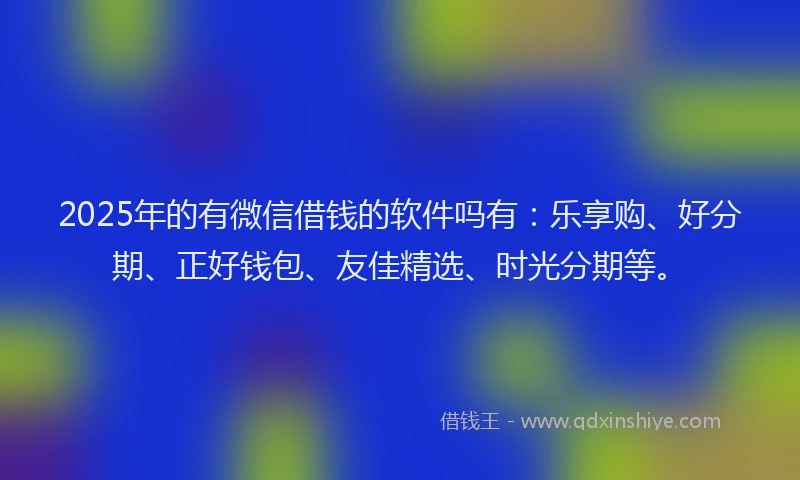 2025年的有微信借钱的软件吗有：乐享购、好分期、正好钱包、友佳精选、时光分期等。