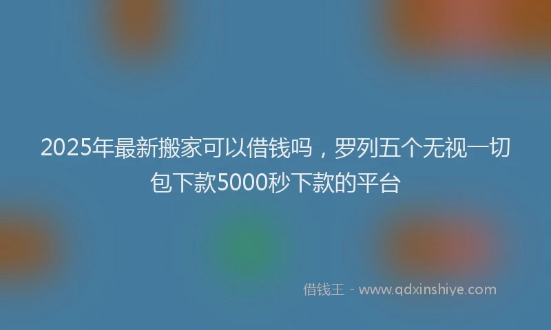 2025年最新搬家可以借钱吗，罗列五个无视一切包下款5000秒下款的平台