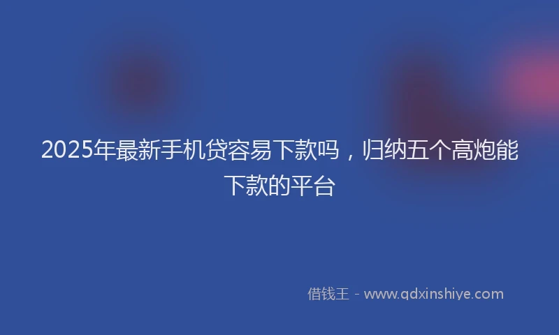 2025年最新手机贷容易下款吗，归纳五个高炮能下款的平台