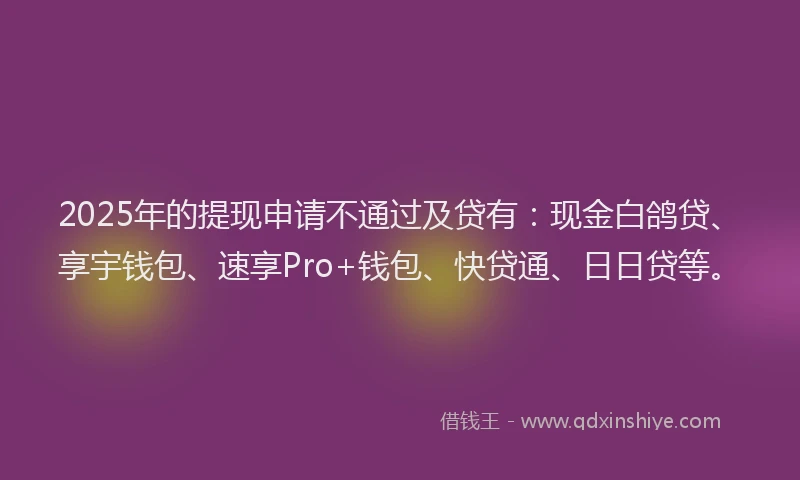 2025年的提现申请不通过及贷有：现金白鸽贷、享宇钱包、速享Pro+钱包、快贷通、日日贷等。