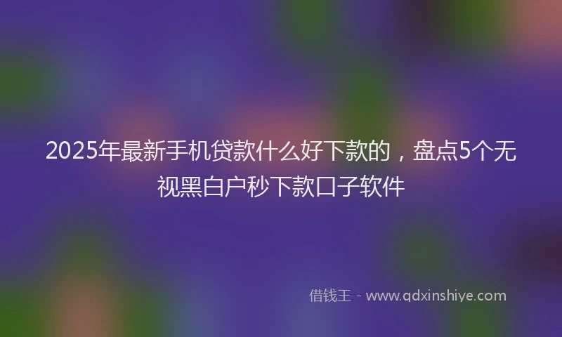 2025年最新手机贷款什么好下款的，盘点5个无视黑白户秒下款口子软件