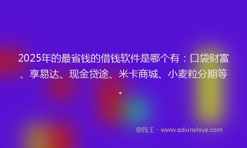 2025年的最省钱的借钱软件是哪个有：口袋财富、享易达、现金贷途、米卡商城、小麦粒分期等。