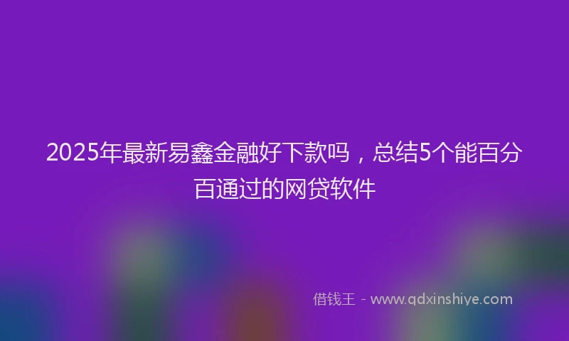 2025年最新易鑫金融好下款吗，总结5个能百分百通过的网贷软件