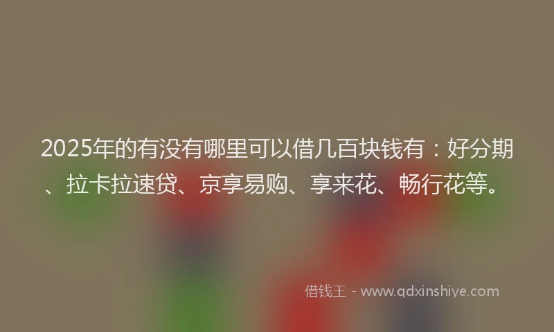 2025年的有没有哪里可以借几百块钱有：好分期、拉卡拉速贷、京享易购、享来花、畅行花等。