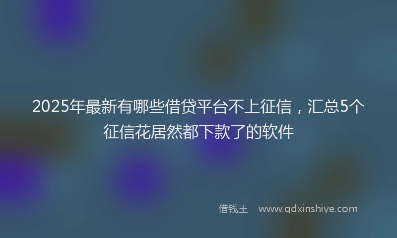 2025年最新有哪些借贷平台不上征信，汇总5个征信花居然都下款了的软件