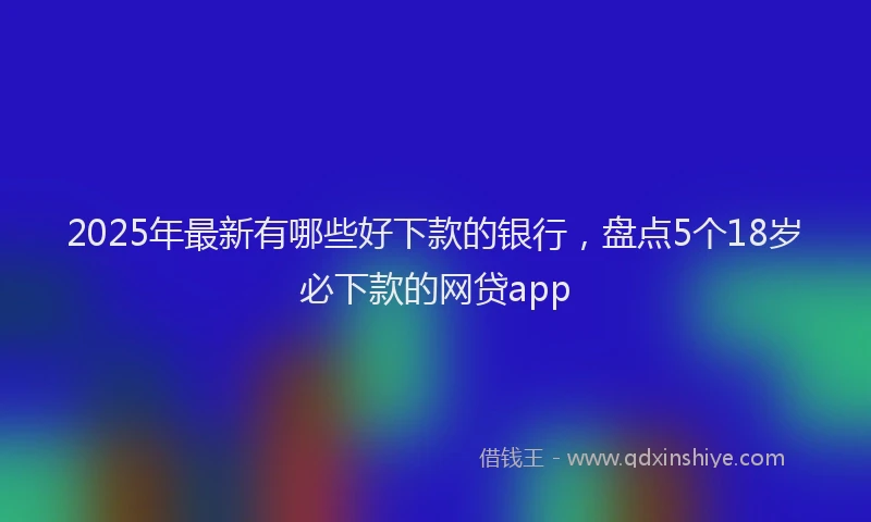 2025年最新有哪些好下款的银行，盘点5个18岁必下款的网贷app