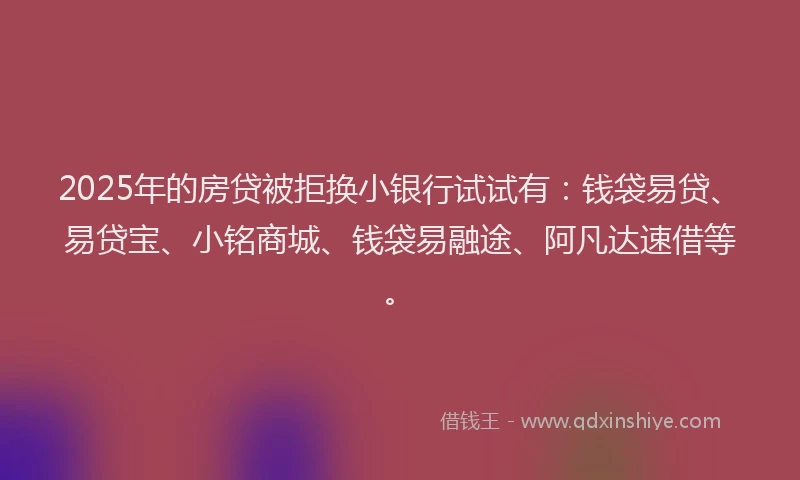 2025年的房贷被拒换小银行试试有：钱袋易贷、易贷宝、小铭商城、钱袋易融途、阿凡达速借等。