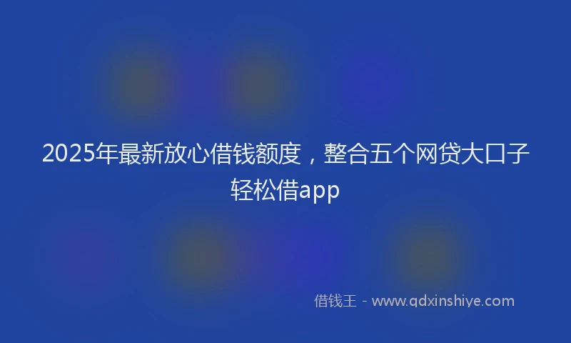 2025年最新放心借钱额度，整合五个网贷大口子轻松借app