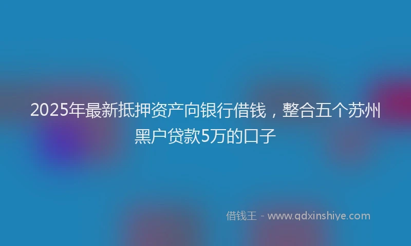 2025年最新抵押资产向银行借钱，整合五个苏州黑户贷款5万的口子