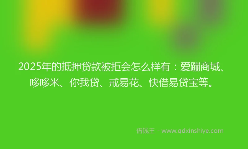 2025年的抵押贷款被拒会怎么样有：爱蹦商城、哆哆米、你我贷、戒易花、快借易贷宝等。