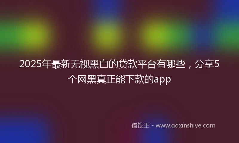 2025年最新无视黑白的贷款平台有哪些，分享5个网黑真正能下款的app