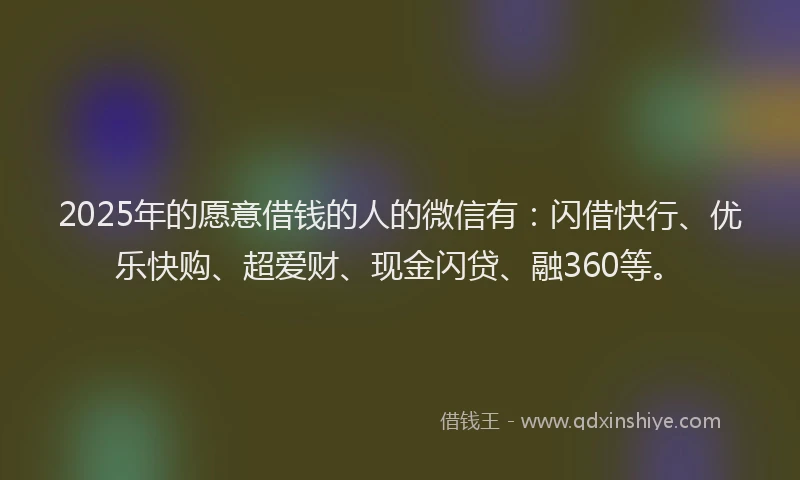 2025年的愿意借钱的人的微信有：闪借快行、优乐快购、超爱财、现金闪贷、融360等。