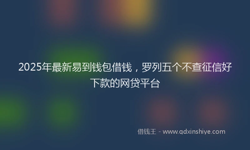 2025年最新易到钱包借钱，罗列五个不查征信好下款的网贷平台