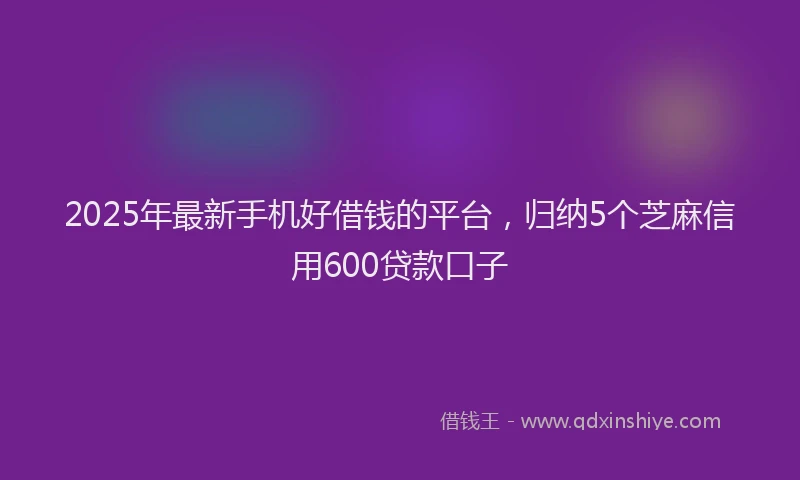 2025年最新手机好借钱的平台，归纳5个芝麻信用600贷款口子