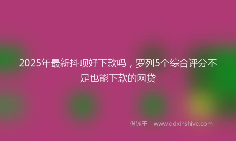 2025年最新抖呗好下款吗，罗列5个综合评分不足也能下款的网贷