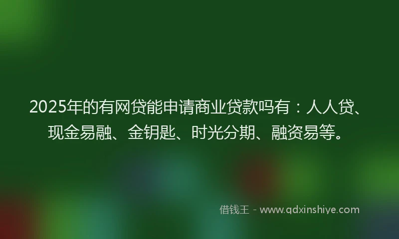 2025年的有网贷能申请商业贷款吗有：人人贷、现金易融、金钥匙、时光分期、融资易等。