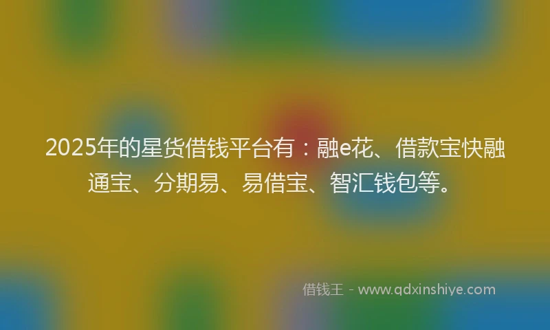 2025年的星货借钱平台有：融e花、借款宝快融通宝、分期易、易借宝、智汇钱包等。