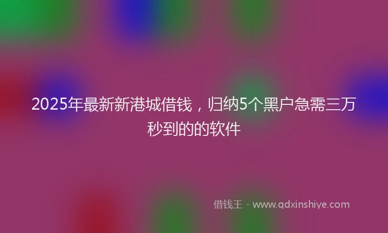 2025年最新新港城借钱，归纳5个黑户急需三万秒到的的软件