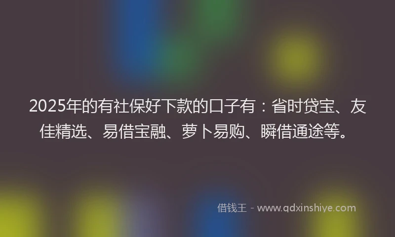 2025年的有社保好下款的口子有：省时贷宝、友佳精选、易借宝融、萝卜易购、瞬借通途等。