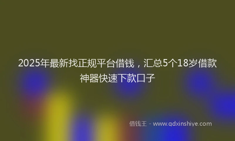 2025年最新找正规平台借钱，汇总5个18岁借款神器快速下款口子