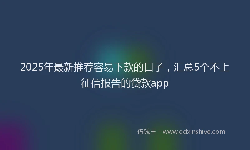 2025年最新推荐容易下款的口子，汇总5个不上征信报告的贷款app