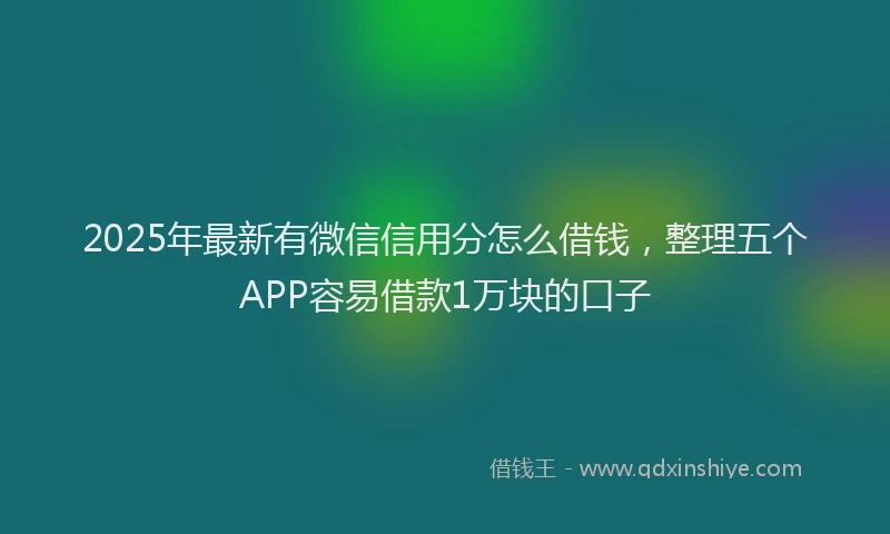 2025年最新有微信信用分怎么借钱，整理五个APP容易借款1万块的口子