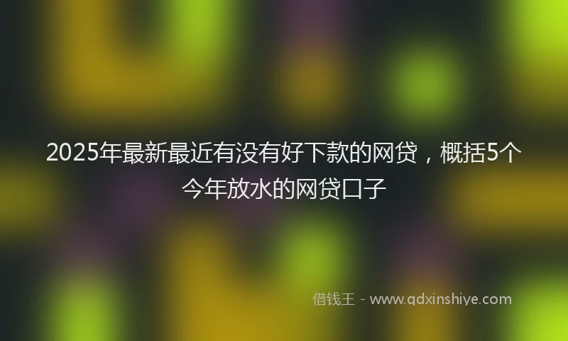 2025年最新最近有没有好下款的网贷，概括5个今年放水的网贷口子