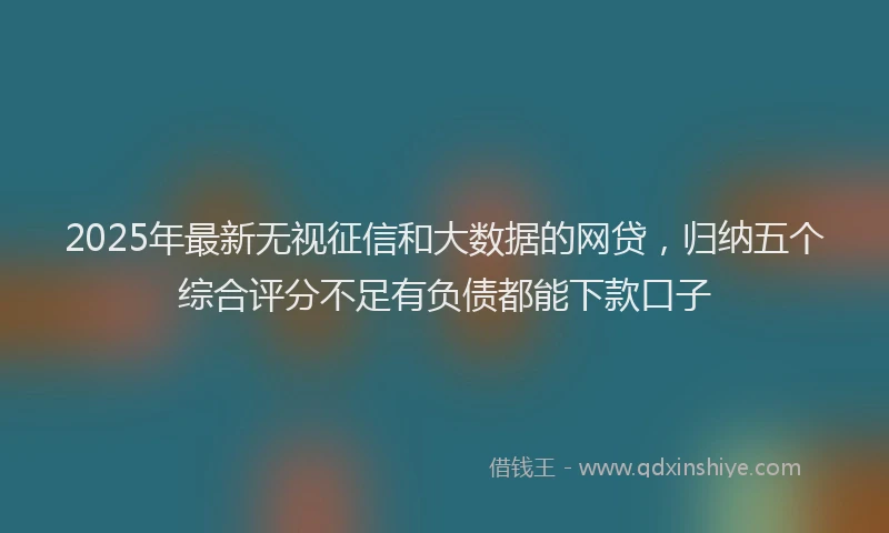 2025年最新无视征信和大数据的网贷，归纳五个综合评分不足有负债都能下款口子