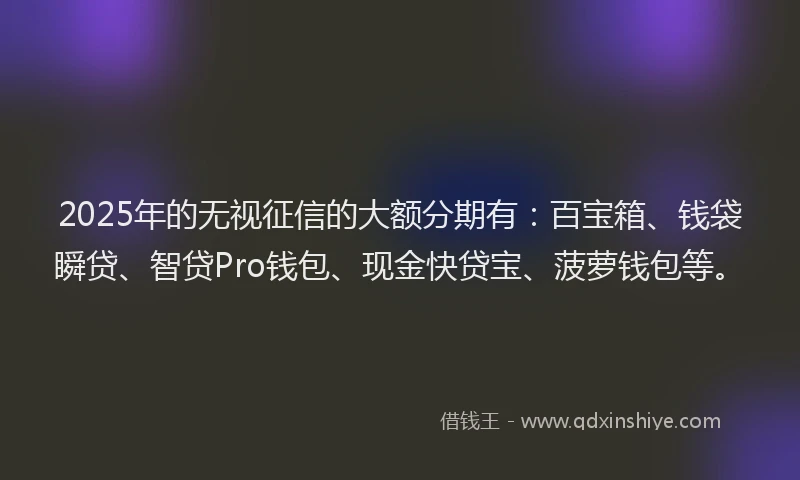 2025年的无视征信的大额分期有：百宝箱、钱袋瞬贷、智贷Pro钱包、现金快贷宝、菠萝钱包等。