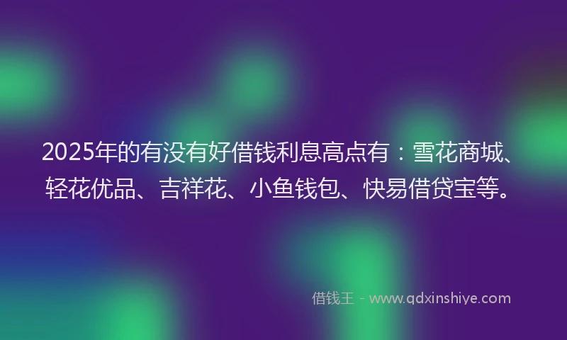 2025年的有没有好借钱利息高点有：雪花商城、轻花优品、吉祥花、小鱼钱包、快易借贷宝等。