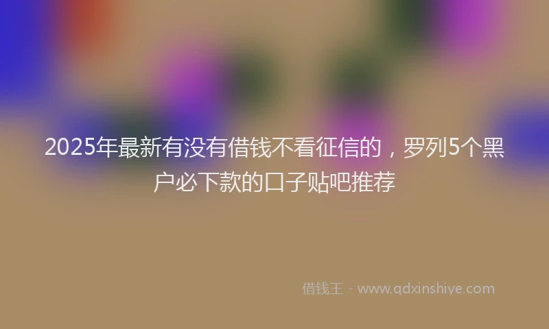 2025年最新有没有借钱不看征信的，罗列5个黑户必下款的口子贴吧推荐