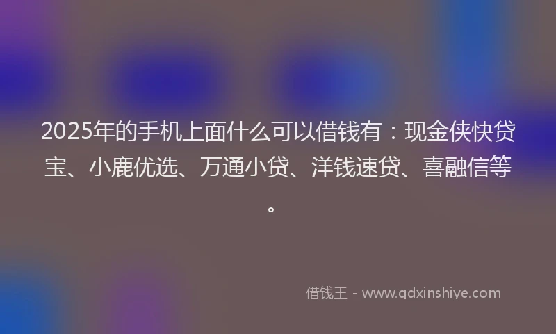2025年的手机上面什么可以借钱有：现金侠快贷宝、小鹿优选、万通小贷、洋钱速贷、喜融信等。