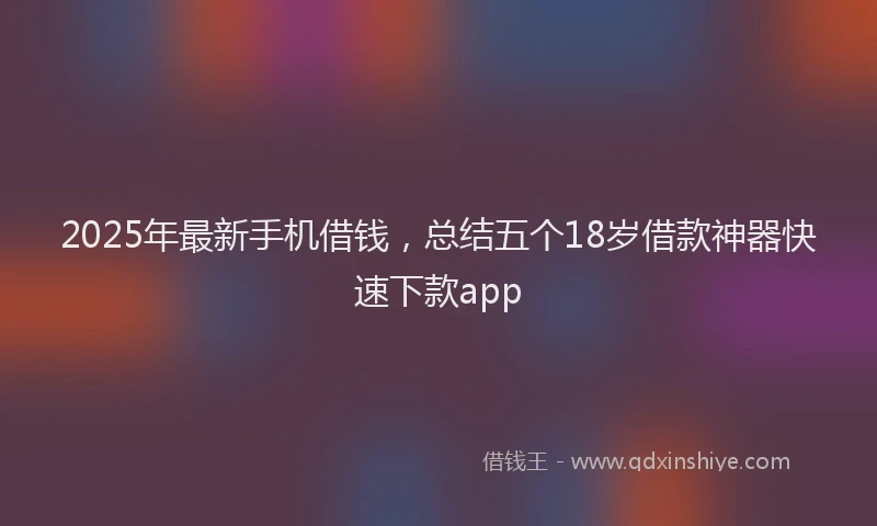 2025年最新手机借钱，总结五个18岁借款神器快速下款app