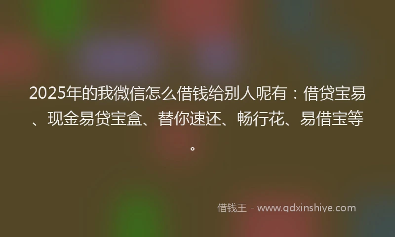 2025年的我微信怎么借钱给别人呢有：借贷宝易、现金易贷宝盒、替你速还、畅行花、易借宝等。
