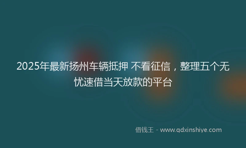 2025年最新扬州车辆抵押 不看征信，整理五个无忧速借当天放款的平台