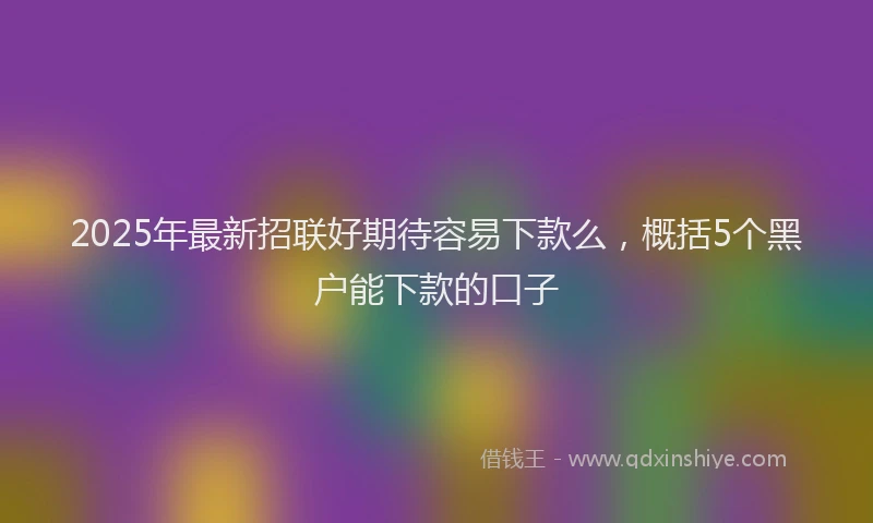 2025年最新招联好期待容易下款么，概括5个黑户能下款的口子