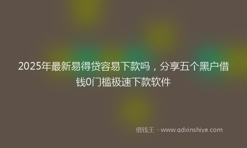 2025年最新易得贷容易下款吗，分享五个黑户借钱0门槛极速下款软件