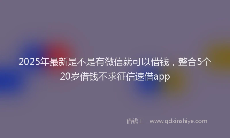 2025年最新是不是有微信就可以借钱，整合5个20岁借钱不求征信速借app