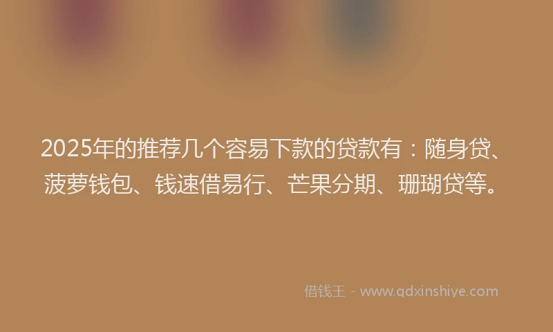 2025年的推荐几个容易下款的贷款有：随身贷、菠萝钱包、钱速借易行、芒果分期、珊瑚贷等。