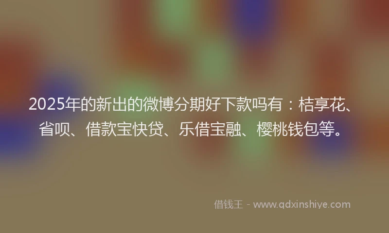 2025年的新出的微博分期好下款吗有：桔享花、省呗、借款宝快贷、乐借宝融、樱桃钱包等。