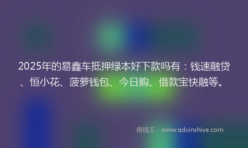 2025年的易鑫车抵押绿本好下款吗有：钱速融贷、恒小花、菠萝钱包、今日购、借款宝快融等。