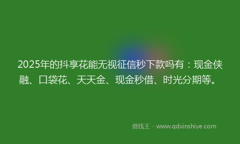 2025年的抖享花能无视征信秒下款吗有：现金侠融、口袋花、天天金、现金秒借、时光分期等。