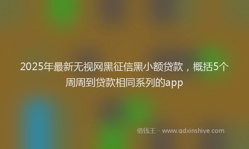 2025年最新无视网黑征信黑小额贷款，概括5个周周到贷款相同系列的app